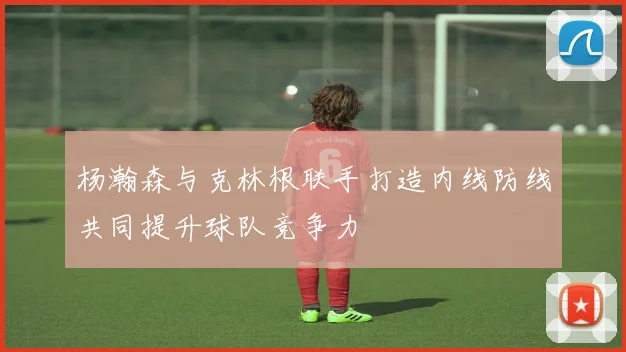 杨瀚森与克林根联手打造内线防线共同提升球队竞争力