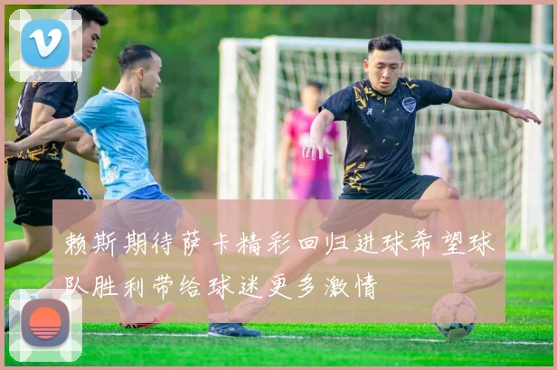 赖斯期待萨卡精彩回归进球希望球队胜利带给球迷更多激情