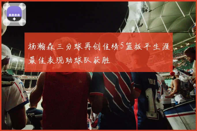 杨瀚森三分球再创佳绩5篮板平生涯最佳表现助球队获胜