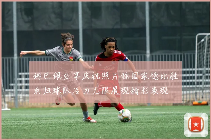 姆巴佩分享庆祝照片称国家德比胜利归球队活力无限展现精彩表现