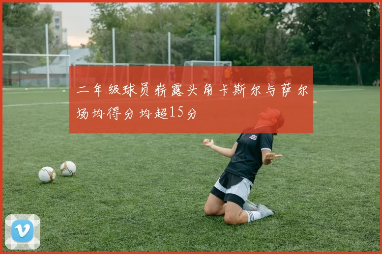 二年级球员崭露头角卡斯尔与萨尔场均得分均超15分