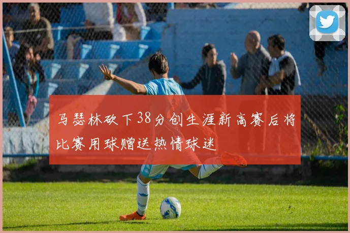 马瑟林砍下38分创生涯新高赛后将比赛用球赠送热情球迷