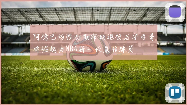 阿德巴约预测勒布朗退役后字母哥将崛起为NBA新一代最佳球员