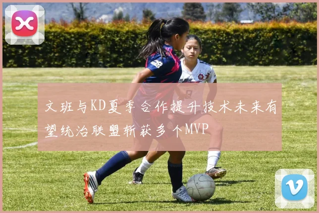 文班与KD夏季合作提升技术未来有望统治联盟斩获多个MVP