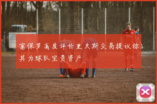 富保罗高度评价里夫斯交易提议称其为球队宝贵资产