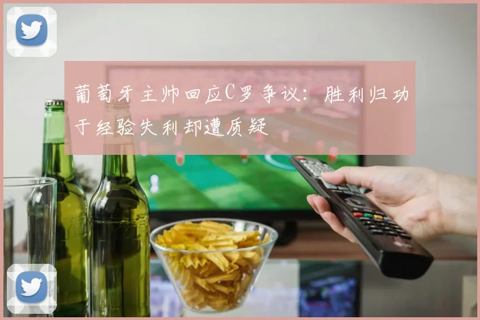 葡萄牙主帅回应C罗争议：胜利归功于经验失利却遭质疑