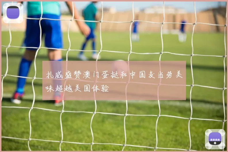 扎威盛赞澳门蛋挞和中国麦当劳美味超越美国体验