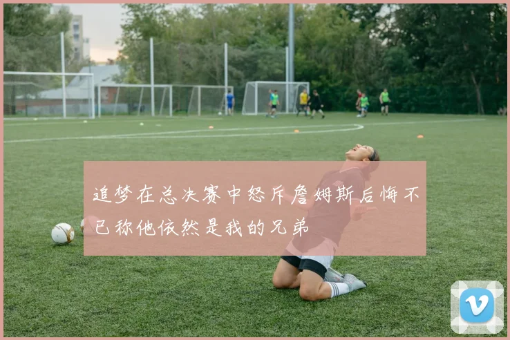 追梦在总决赛中怒斥詹姆斯后悔不已称他依然是我的兄弟