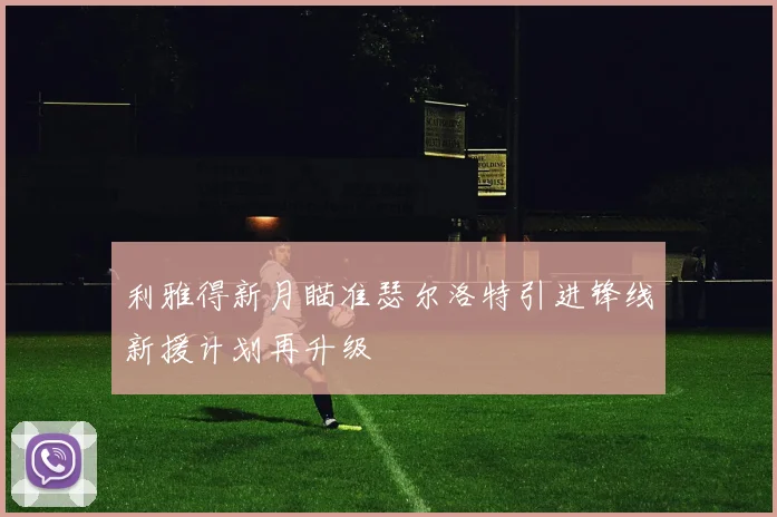 利雅得新月瞄准瑟尔洛特引进锋线新援计划再升级