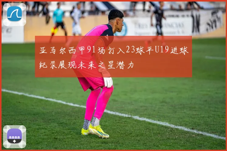 亚马尔西甲91场打入23球平U19进球纪录展现未来之星潜力
