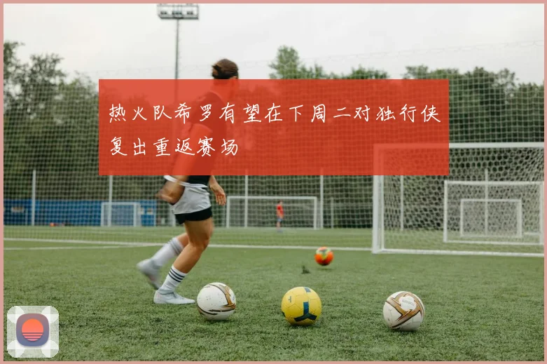 热火队希罗有望在下周二对独行侠复出重返赛场