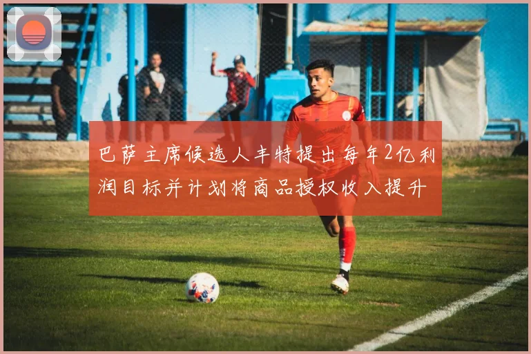 巴萨主席候选人丰特提出每年2亿利润目标并计划将商品授权收入提升至4亿