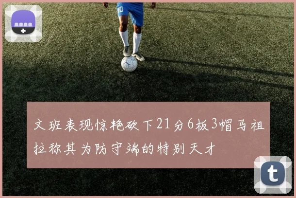 文班表现惊艳砍下21分6板3帽马祖拉称其为防守端的特别天才