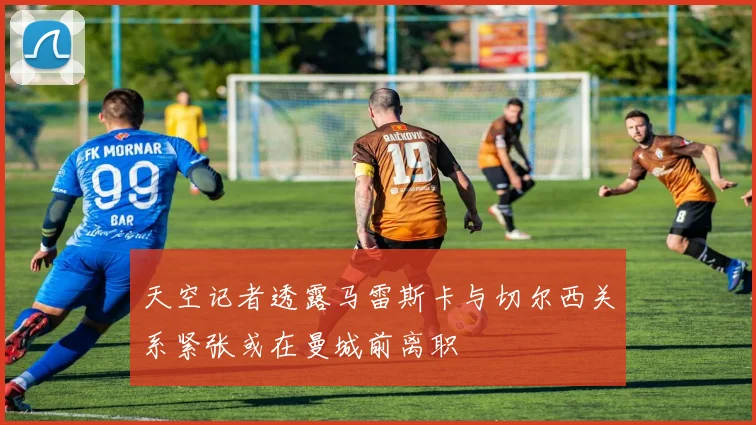 天空记者透露马雷斯卡与切尔西关系紧张或在曼城前离职