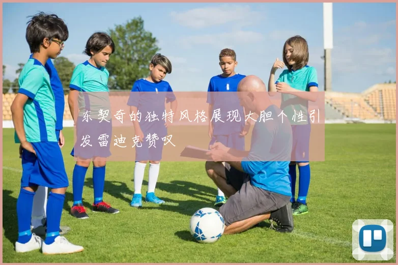 东契奇的独特风格展现大胆个性引发雷迪克赞叹
