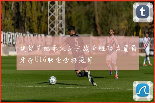 迷你罗继承父业三战全胜助力葡萄牙夺U16联合会杯冠军