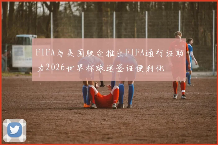 FIFA与美国联合推出FIFA通行证助力2026世界杯球迷签证便利化