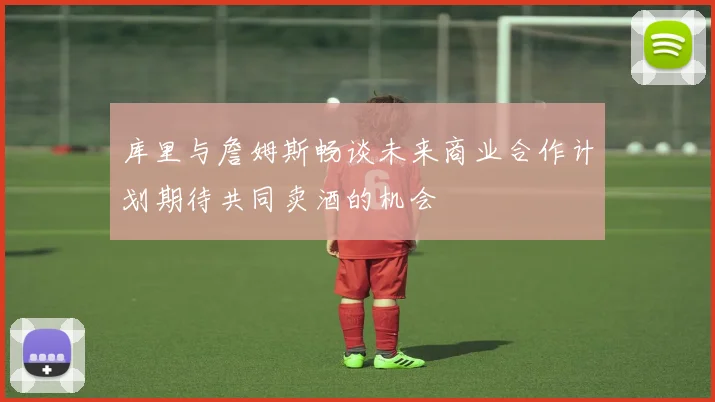 库里与詹姆斯畅谈未来商业合作计划期待共同卖酒的机会