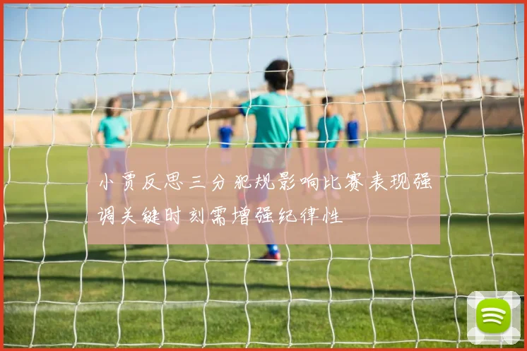 小贾反思三分犯规影响比赛表现强调关键时刻需增强纪律性