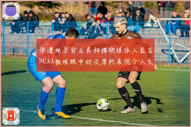 惨遭绝杀背后真相揭晓媒体人直言NCAA教练眼中的淡厚然表现令人失望