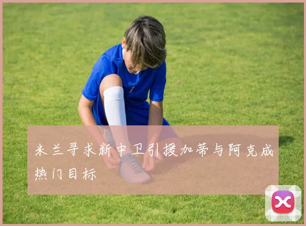 米兰寻求新中卫引援加蒂与阿克成热门目标