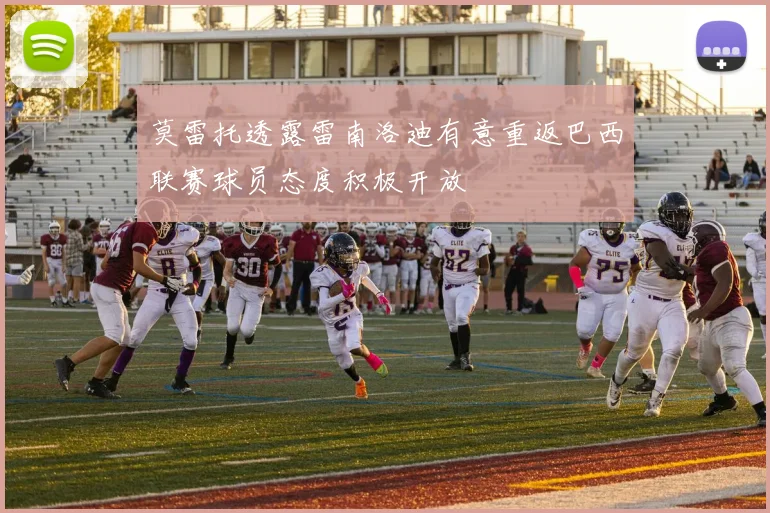 莫雷托透露雷南洛迪有意重返巴西联赛球员态度积极开放