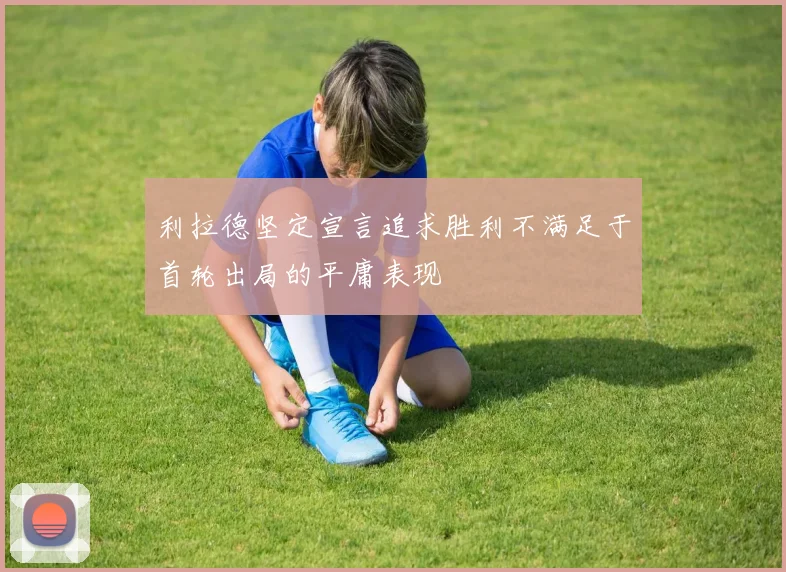 利拉德坚定宣言追求胜利不满足于首轮出局的平庸表现