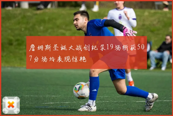 詹姆斯圣诞大战创纪录19场斩获507分场均表现惊艳