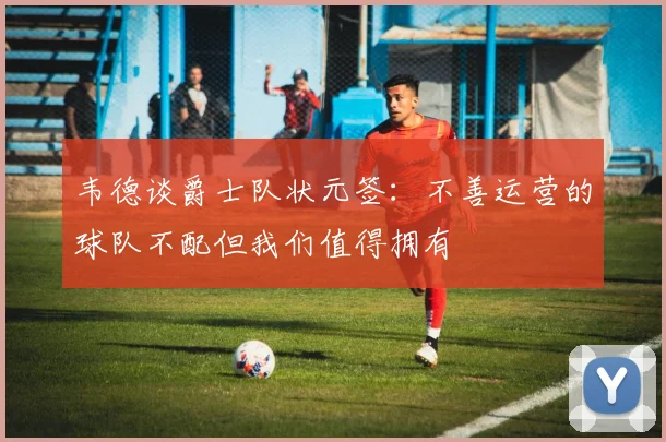韦德谈爵士队状元签：不善运营的球队不配但我们值得拥有