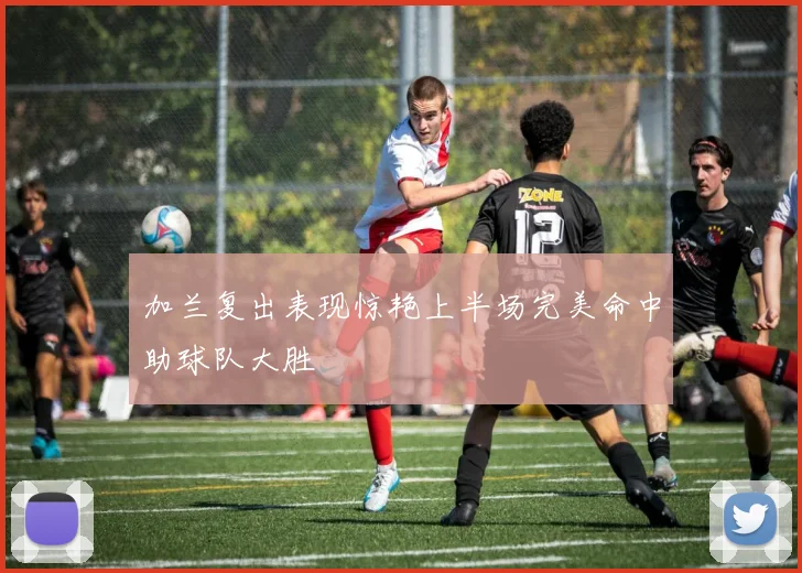 加兰复出表现惊艳上半场完美命中助球队大胜