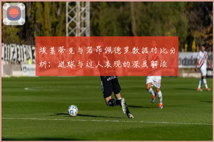 埃基蒂克与若昂佩德罗数据对比分析：进球与过人表现的深度解读