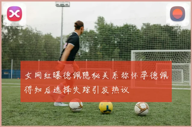 女网红曝德佩隐秘关系称怀孕德佩得知后选择失踪引发热议