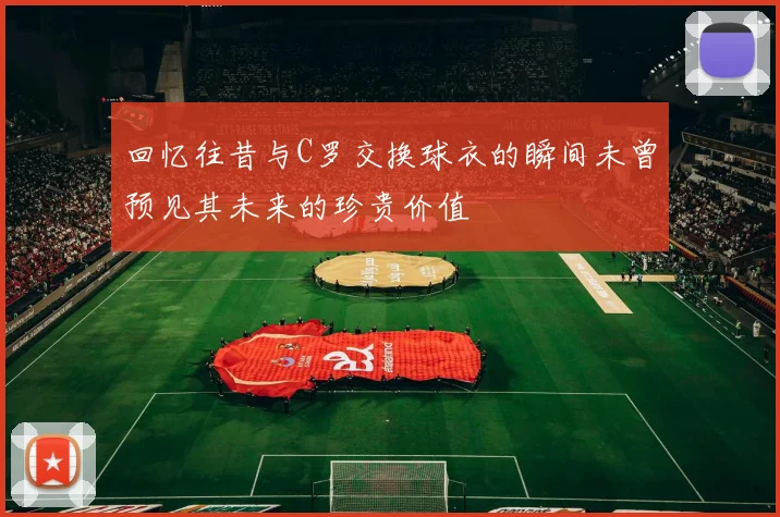 回忆往昔与C罗交换球衣的瞬间未曾预见其未来的珍贵价值