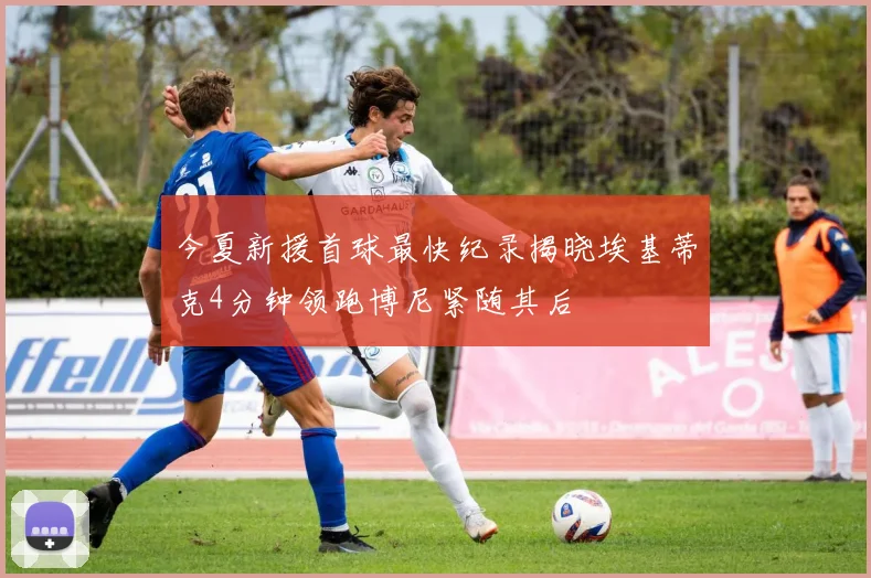 今夏新援首球最快纪录揭晓埃基蒂克4分钟领跑博尼紧随其后