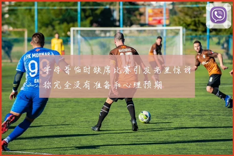 字母哥临时缺席比赛引发老里惊讶称完全没有准备和心理预期