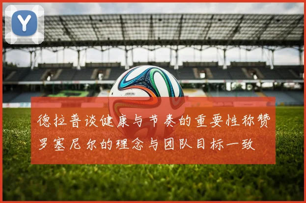 德拉普谈健康与节奏的重要性称赞罗塞尼尔的理念与团队目标一致