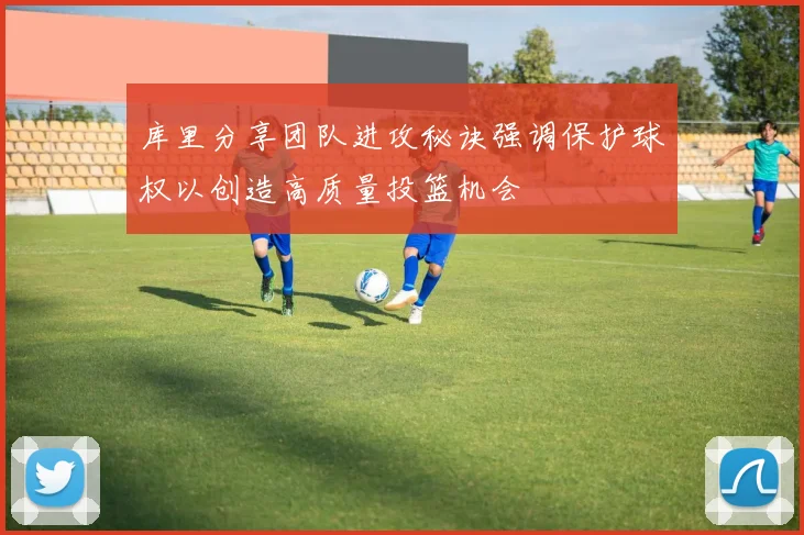 库里分享团队进攻秘诀强调保护球权以创造高质量投篮机会