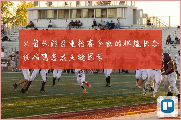 火箭队能否重拾赛季初的辉煌状态伤病隐患成关键因素