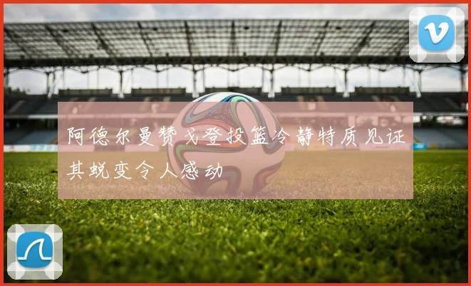 阿德尔曼赞戈登投篮冷静特质见证其蜕变令人感动