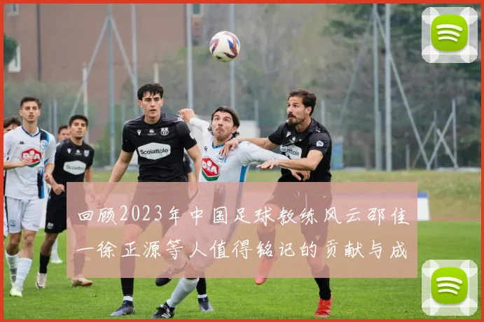 回顾2023年中国足球教练风云邵佳一徐正源等人值得铭记的贡献与成就