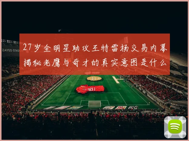 27岁全明星助攻王特雷杨交易内幕揭秘老鹰与奇才的真实意图是什么