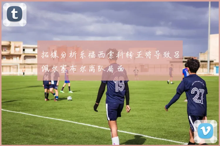 拓媒分析乐福西索科转正将导致吕佩尔塞布尔离队局面