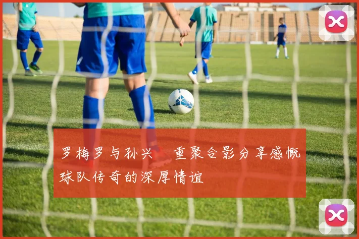 罗梅罗与孙兴慜重聚合影分享感慨球队传奇的深厚情谊