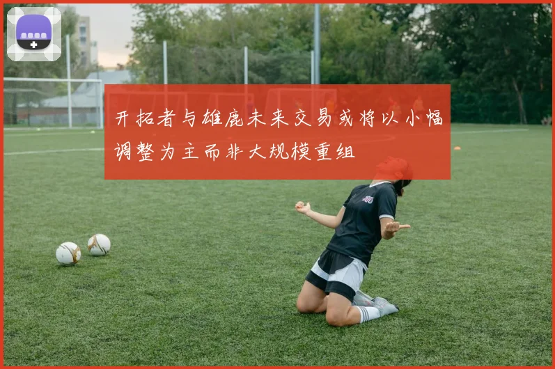 开拓者与雄鹿未来交易或将以小幅调整为主而非大规模重组